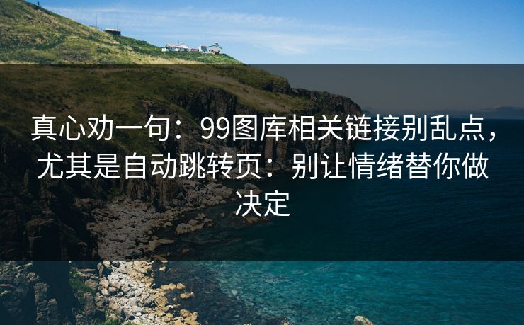 真心劝一句：99图库相关链接别乱点，尤其是自动跳转页：别让情绪替你做决定