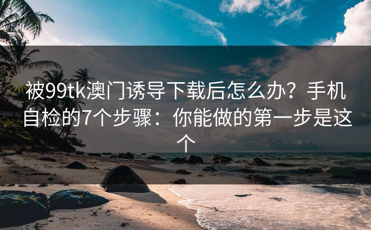 被99tk澳门诱导下载后怎么办？手机自检的7个步骤：你能做的第一步是这个