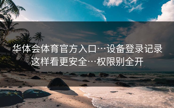 华体会体育官方入口…设备登录记录这样看更安全…权限别全开