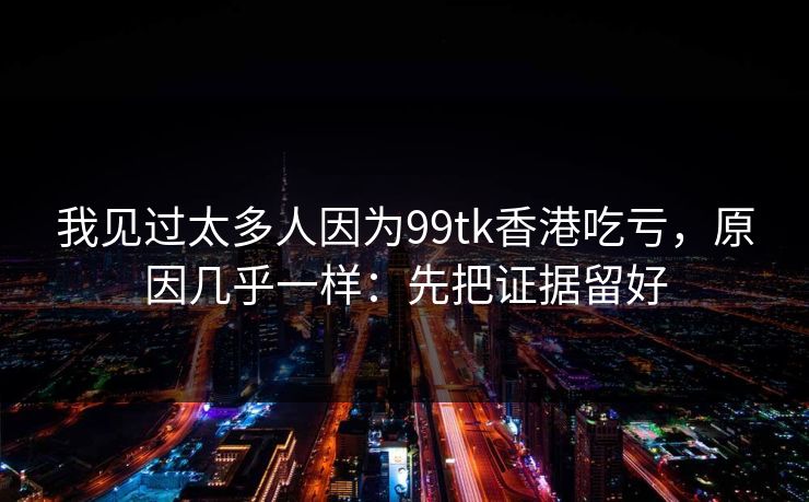 我见过太多人因为99tk香港吃亏，原因几乎一样：先把证据留好