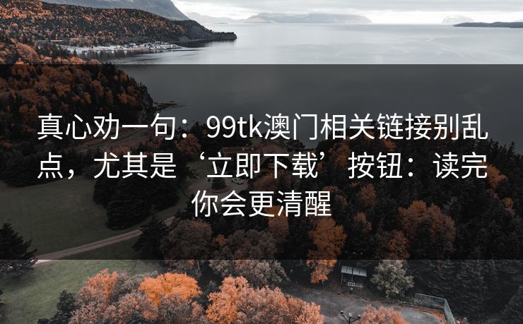 真心劝一句：99tk澳门相关链接别乱点，尤其是‘立即下载’按钮：读完你会更清醒