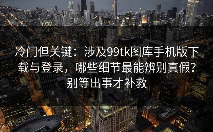 冷门但关键：涉及99tk图库手机版下载与登录，哪些细节最能辨别真假？别等出事才补救