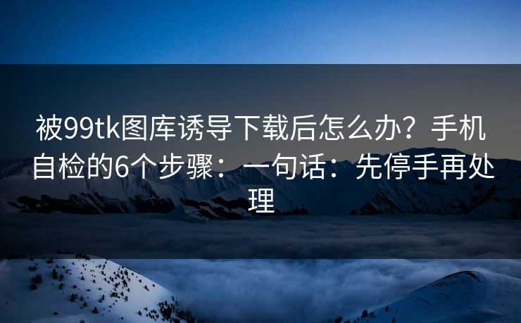 被99tk图库诱导下载后怎么办？手机自检的6个步骤：一句话：先停手再处理