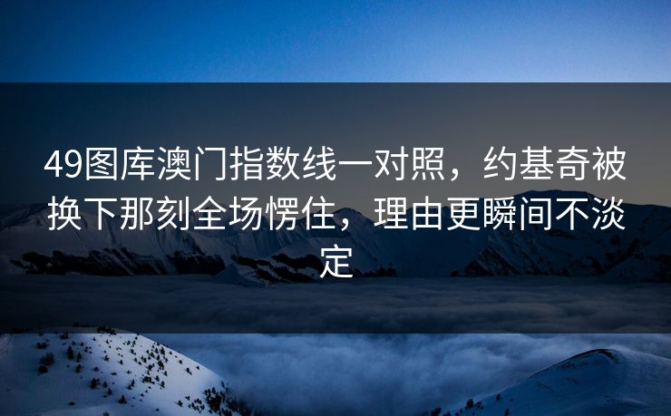 49图库澳门指数线一对照，约基奇被换下那刻全场愣住，理由更瞬间不淡定