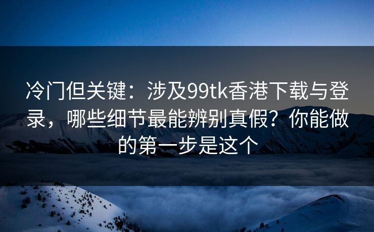 冷门但关键：涉及99tk香港下载与登录，哪些细节最能辨别真假？你能做的第一步是这个