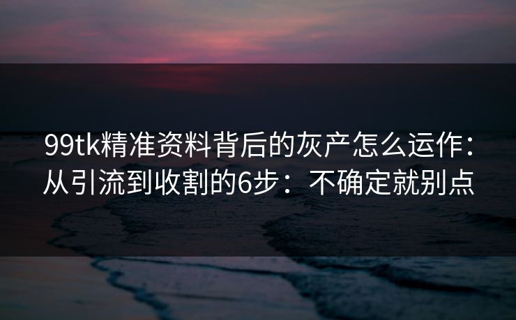 99tk精准资料背后的灰产怎么运作：从引流到收割的6步：不确定就别点