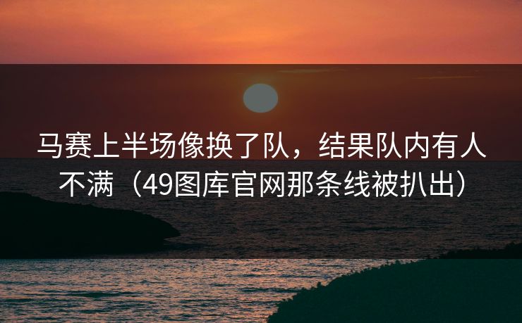 马赛上半场像换了队，结果队内有人不满（49图库官网那条线被扒出）