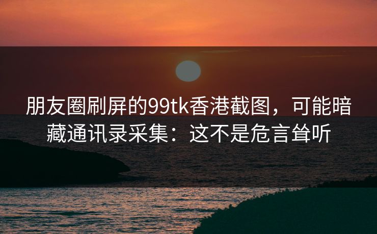 朋友圈刷屏的99tk香港截图，可能暗藏通讯录采集：这不是危言耸听