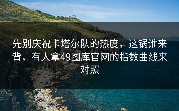 先别庆祝卡塔尔队的热度，这锅谁来背，有人拿49图库官网的指数曲线来对照
